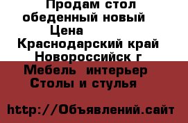 Продам стол обеденный новый. › Цена ­ 6 000 - Краснодарский край, Новороссийск г. Мебель, интерьер » Столы и стулья   